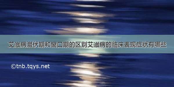 艾滋病潜伏期和窗口期的区别艾滋病的临床表现症状有哪些