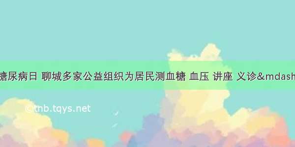 第十个联合国糖尿病日 聊城多家公益组织为居民测血糖 血压 讲座 义诊——共同