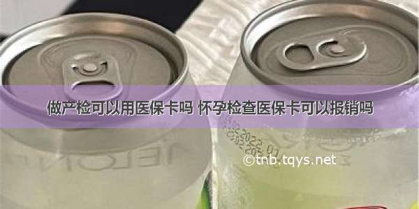 做产检可以用医保卡吗 怀孕检查医保卡可以报销吗