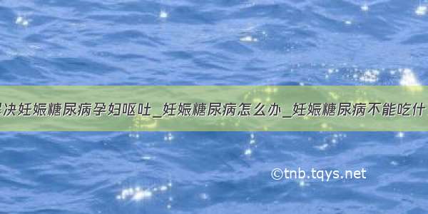 解决妊娠糖尿病孕妇呕吐_妊娠糖尿病怎么办_妊娠糖尿病不能吃什么