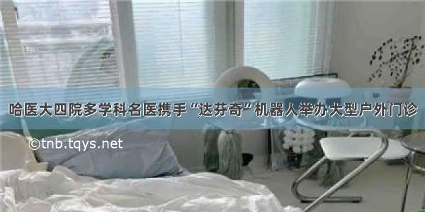 哈医大四院多学科名医携手“达芬奇”机器人举办大型户外门诊