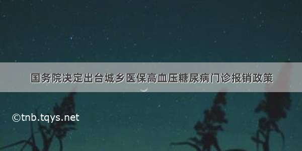 国务院决定出台城乡医保高血压糖尿病门诊报销政策