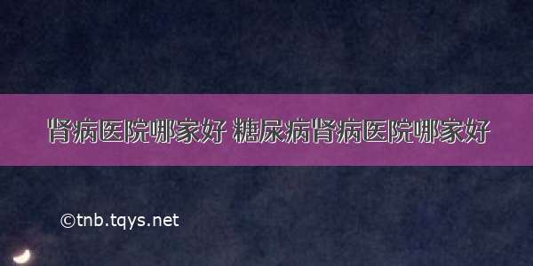 肾病医院哪家好 糖尿病肾病医院哪家好