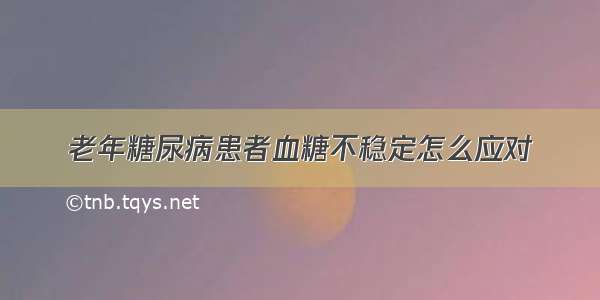 老年糖尿病患者血糖不稳定怎么应对