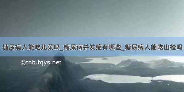 糖尿病人能吃儿菜吗_糖尿病并发症有哪些_糖尿病人能吃山楂吗