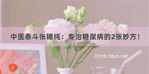 中医泰斗张锡纯：专治糖尿病的2张妙方！