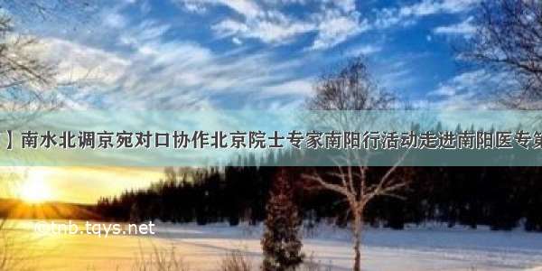 【院内新闻】南水北调京宛对口协作北京院士专家南阳行活动走进南阳医专第二附属医院