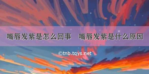 嘴唇发紫是怎么回事	嘴唇发紫是什么原因