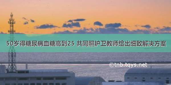 50岁得糖尿病血糖高到25 共同照护卫教师给出细致解决方案