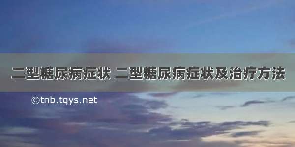 二型糖尿病症状 二型糖尿病症状及治疗方法