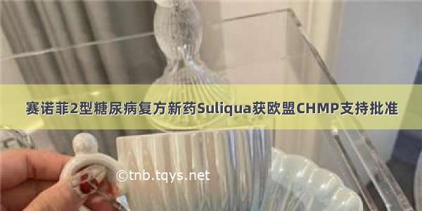 赛诺菲2型糖尿病复方新药Suliqua获欧盟CHMP支持批准