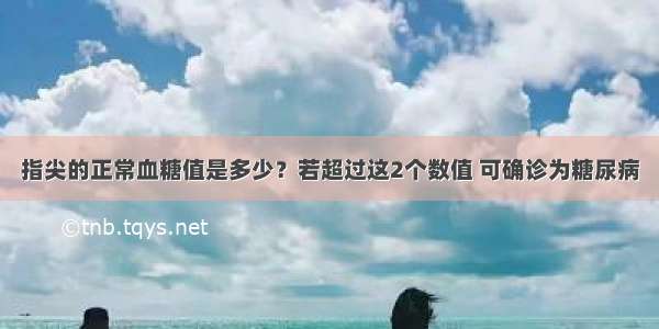 指尖的正常血糖值是多少？若超过这2个数值 可确诊为糖尿病