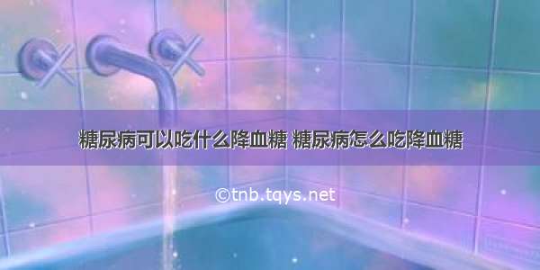 糖尿病可以吃什么降血糖 糖尿病怎么吃降血糖