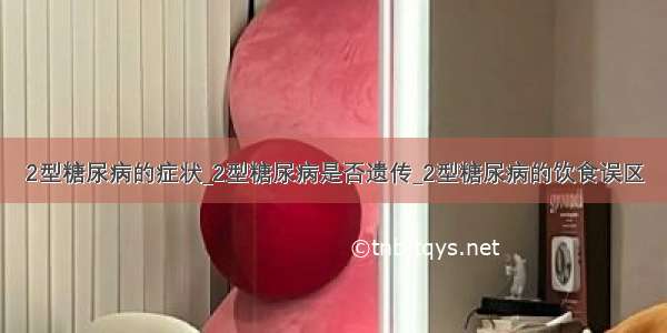 2型糖尿病的症状_2型糖尿病是否遗传_2型糖尿病的饮食误区