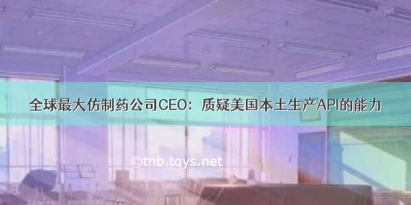 全球最大仿制药公司CEO：质疑美国本土生产API的能力