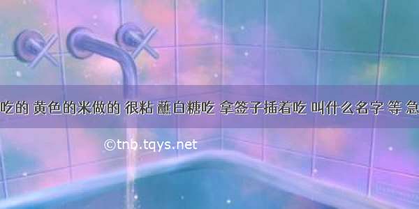 一种吃的 黄色的米做的 很粘 蘸白糖吃 拿签子插着吃 叫什么名字 等 急急急