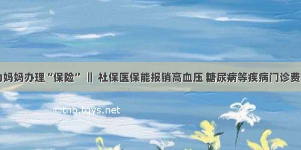 为妈妈办理“保险” ‖ 社保医保能报销高血压 糖尿病等疾病门诊费用