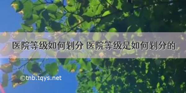 医院等级如何划分 医院等级是如何划分的