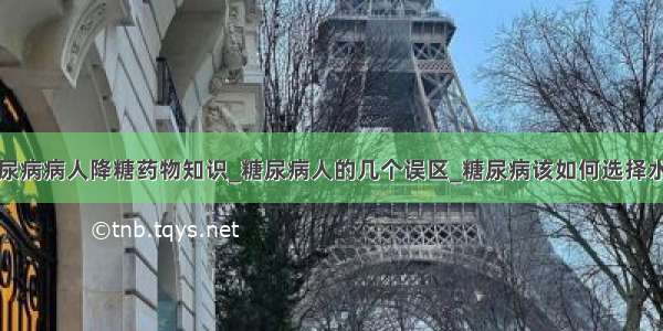 糖尿病病人降糖药物知识_糖尿病人的几个误区_糖尿病该如何选择水果