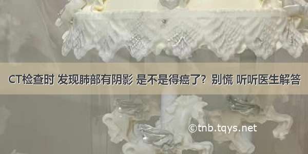 CT检查时 发现肺部有阴影 是不是得癌了？别慌 听听医生解答