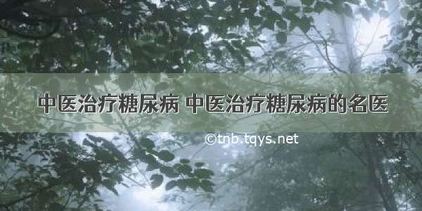 中医治疗糖尿病 中医治疗糖尿病的名医