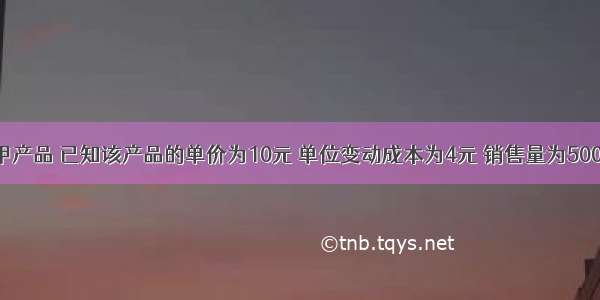 某企业生产甲产品 已知该产品的单价为10元 单位变动成本为4元 销售量为500件 固定成本