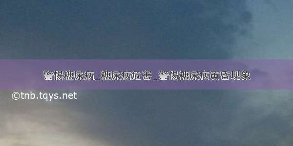 警惕糖尿病_糖尿病危害_警惕糖尿病黄昏现象