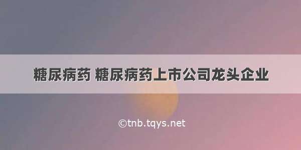 糖尿病药 糖尿病药上市公司龙头企业