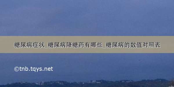 糖尿病症状_糖尿病降糖药有哪些_糖尿病的数值对照表