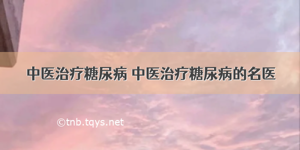 中医治疗糖尿病 中医治疗糖尿病的名医