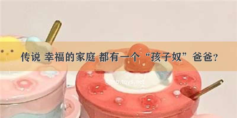 传说 幸福的家庭 都有一个“孩子奴”爸爸？