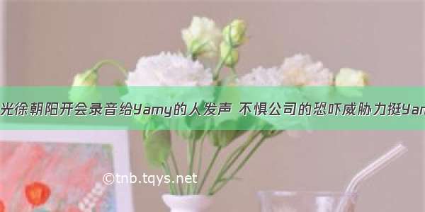 曝光徐朝阳开会录音给Yamy的人发声 不惧公司的恐吓威胁力挺Yamy