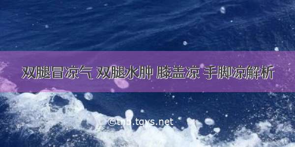 双腿冒凉气 双腿水肿 膝盖凉 手脚凉解析