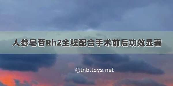 人参皂苷Rh2全程配合手术前后功效显著