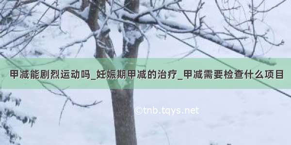 甲减能剧烈运动吗_妊娠期甲减的治疗_甲减需要检查什么项目