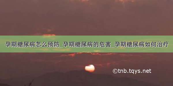 孕期糖尿病怎么预防_孕期糖尿病的危害_孕期糖尿病如何治疗