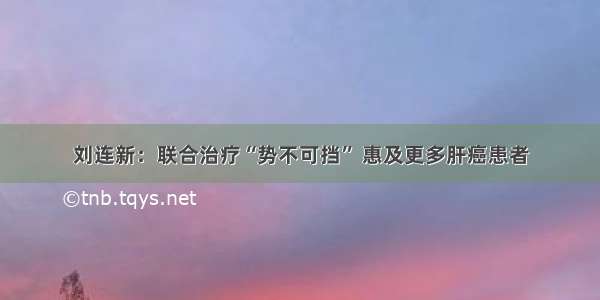 刘连新：联合治疗“势不可挡” 惠及更多肝癌患者