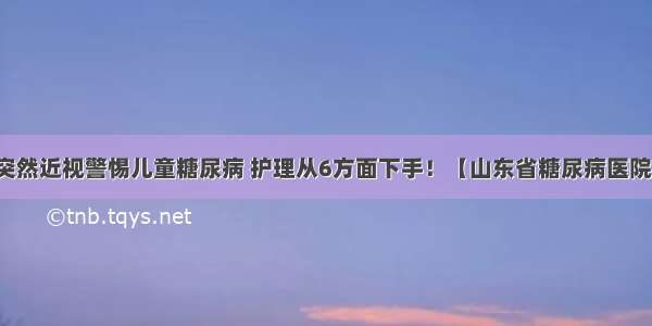 突然近视警惕儿童糖尿病 护理从6方面下手！【山东省糖尿病医院】