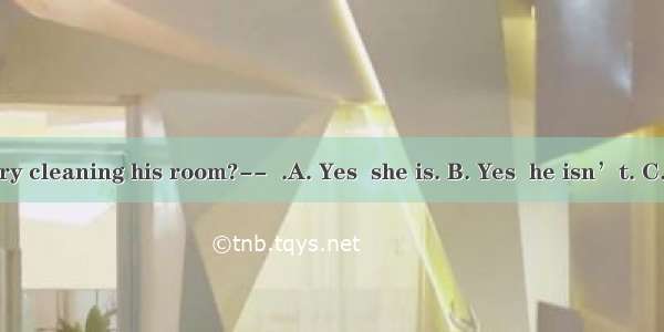 -----Is Henry cleaning his room?--  .A. Yes  she is. B. Yes  he isn’t. C. No  it isn’t.