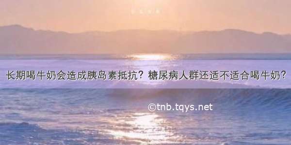 长期喝牛奶会造成胰岛素抵抗？糖尿病人群还适不适合喝牛奶？