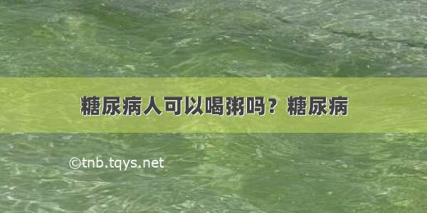 糖尿病人可以喝粥吗？糖尿病