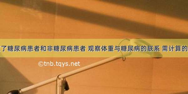 从医院选取了糖尿病患者和非糖尿病患者 观察体重与糖尿病的联系 需计算的指标为A.患