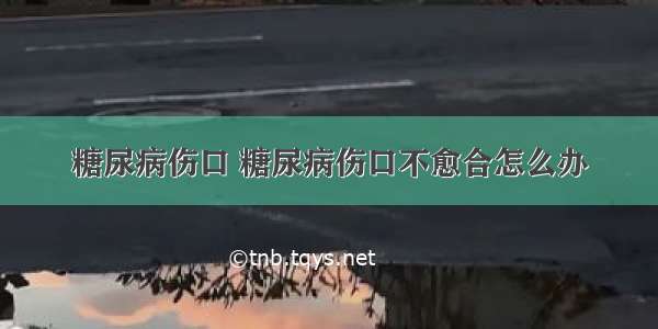 糖尿病伤口 糖尿病伤口不愈合怎么办