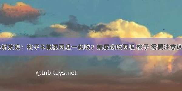 医院最新发现：桃子不能跟西瓜一起吃？糖尿病吃西瓜 桃子 需要注意这一方面