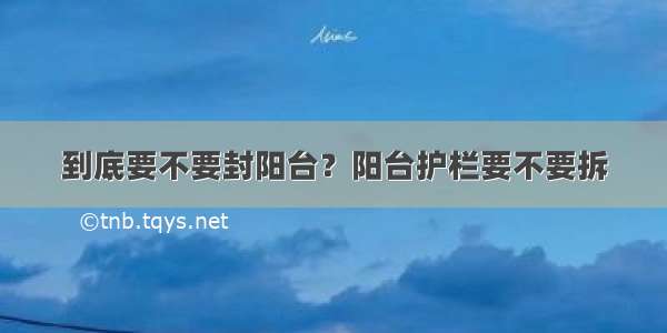 到底要不要封阳台？阳台护栏要不要拆