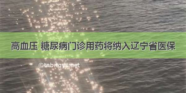 高血压 糖尿病门诊用药将纳入辽宁省医保