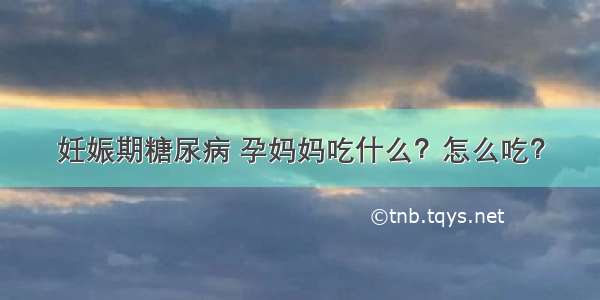 妊娠期糖尿病 孕妈妈吃什么？怎么吃？