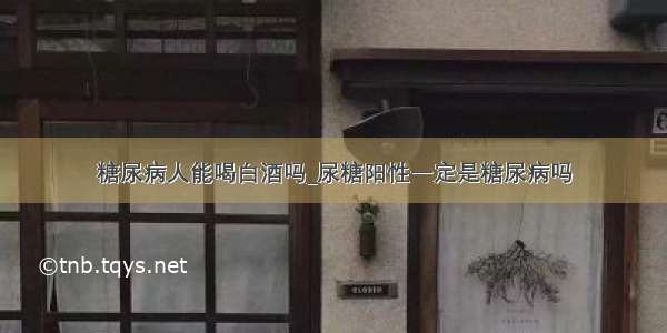 糖尿病人能喝白酒吗_尿糖阳性一定是糖尿病吗