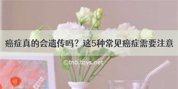 癌症真的会遗传吗？这5种常见癌症需要注意