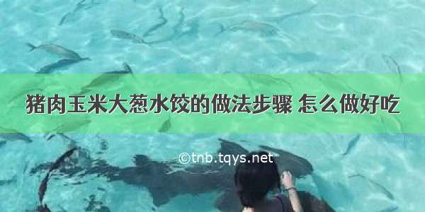 猪肉玉米大葱水饺的做法步骤 怎么做好吃